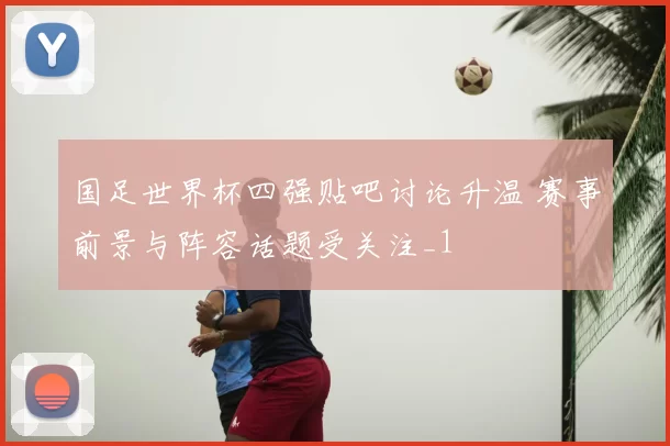 国足世界杯四强贴吧讨论升温 赛事前景与阵容话题受关注_1