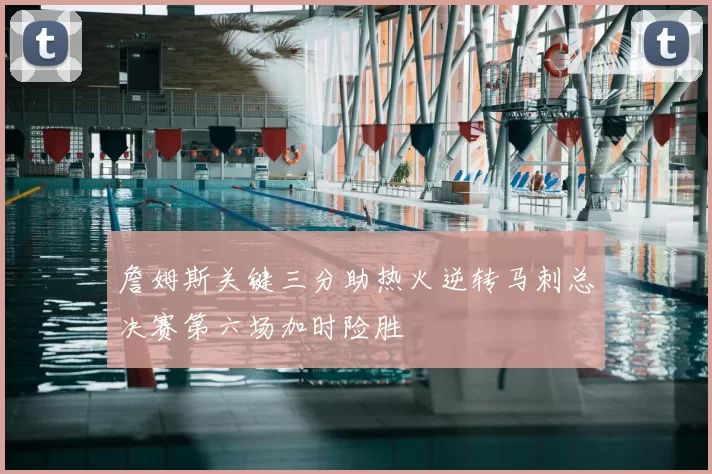 詹姆斯关键三分助热火逆转马刺总决赛第六场加时险胜