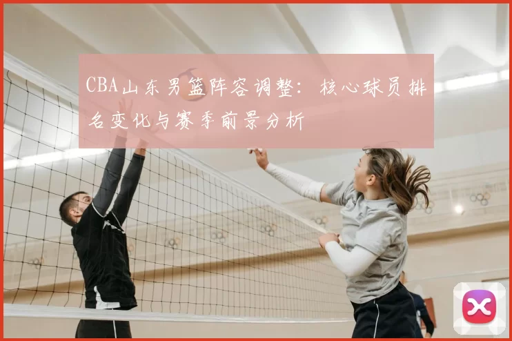 CBA山东男篮阵容调整：核心球员排名变化与赛季前景分析