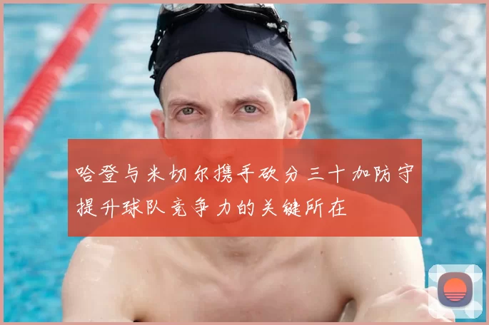 哈登与米切尔携手砍分三十加防守提升球队竞争力的关键所在