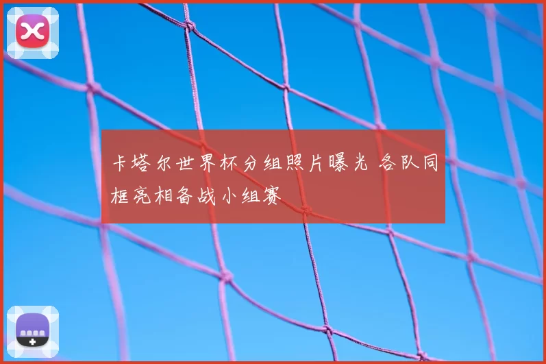 卡塔尔世界杯分组照片曝光 各队同框亮相备战小组赛