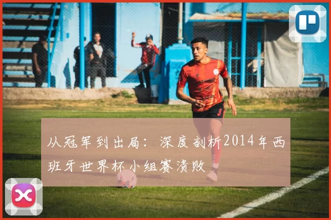 从冠军到出局：深度剖析2014年西班牙世界杯小组赛溃败