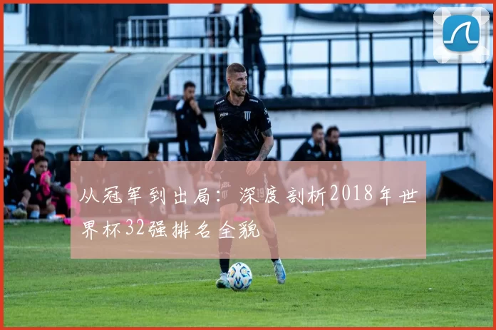 从冠军到出局：深度剖析2018年世界杯32强排名全貌