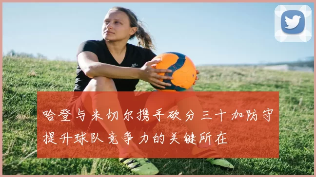 哈登与米切尔携手砍分三十加防守提升球队竞争力的关键所在