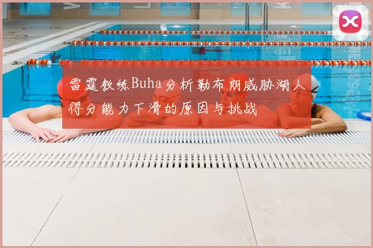 雷霆教练Buha分析勒布朗威胁湖人得分能力下滑的原因与挑战