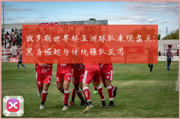 俄罗斯世界杯亚洲球队表现盘点:黑马崛起与传统强队反思