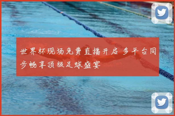 世界杯现场免费直播开启 多平台同步畅享顶级足球盛宴