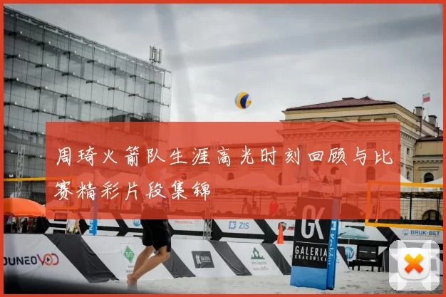 周琦火箭队生涯高光时刻回顾与比赛精彩片段集锦