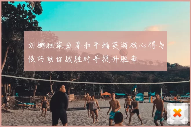 刘娜独家分享和平精英游戏心得与技巧助你战胜对手提升胜率