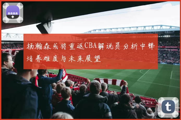 杨瀚森或将重返CBA解说员分析中锋培养难度与未来展望