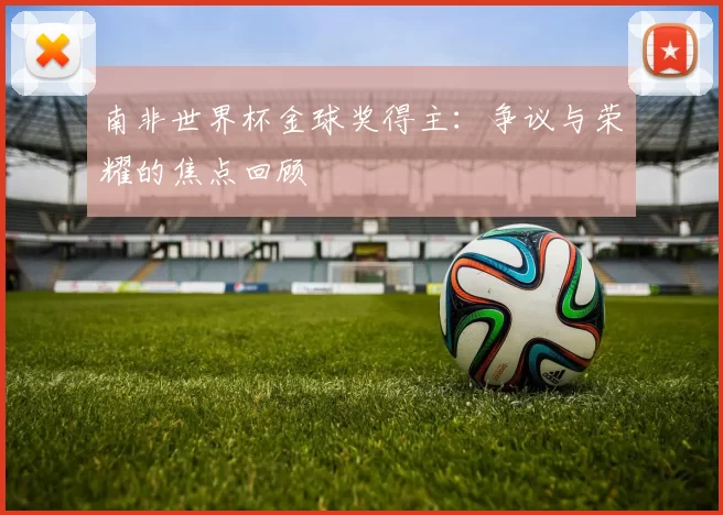 南非世界杯金球奖得主:争议与荣耀的焦点回顾