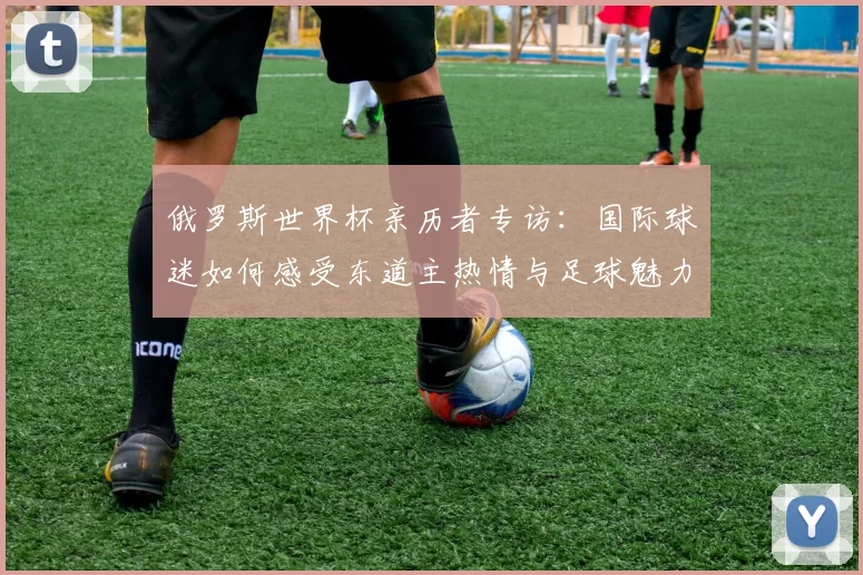 俄罗斯世界杯亲历者专访：国际球迷如何感受东道主热情与足球魅力