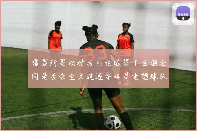 雷霆新星切特与杰伦威签下巨额合同是否会全力追逐字母哥重塑球队实力