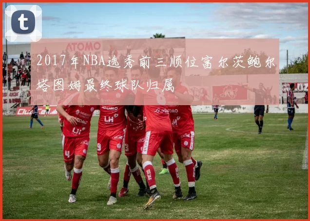 2017年NBA选秀前三顺位富尔茨鲍尔塔图姆最终球队归属
