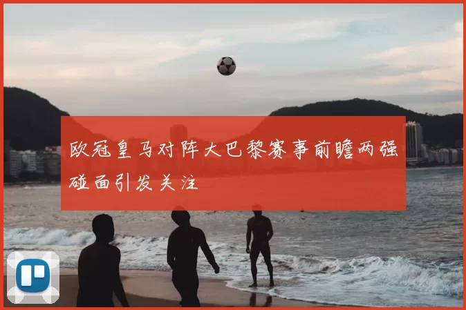 欧冠皇马对阵大巴黎赛事前瞻两强碰面引发关注