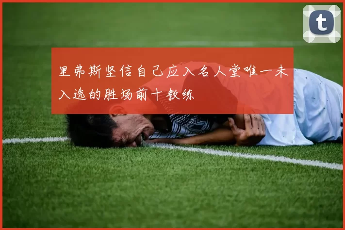 里弗斯坚信自己应入名人堂唯一未入选的胜场前十教练