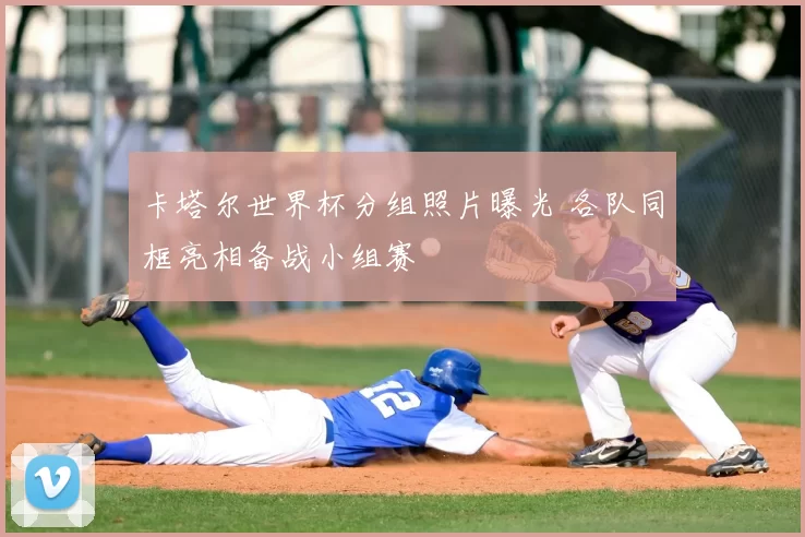 卡塔尔世界杯分组照片曝光 各队同框亮相备战小组赛