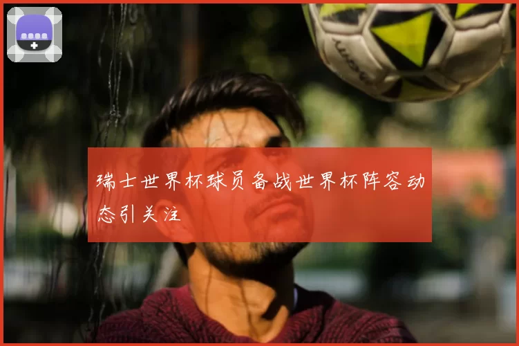 瑞士世界杯球员备战世界杯阵容动态引关注
